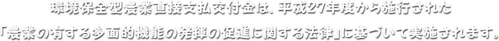 環境保全型農業直接支払交付金は、平成27年度から施行された「農業の有する多面的機能の発揮の促進に関する法律」に基づいて実施されます。